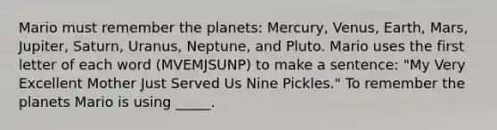 Mario must remember the planets: Mercury, Venus, Earth, Mars, Jupiter, Saturn, Uranus, Neptune, and Pluto. Mario uses the first letter of each word (MVEMJSUNP) to make a sentence: "My Very Excellent Mother Just Served Us Nine Pickles." To remember the planets Mario is using _____.