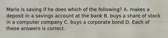 Mario is saving if he does which of the following? A. makes a deposit in a savings account at the bank B. buys a share of stock in a computer company C. buys a corporate bond D. Each of these answers is correct.