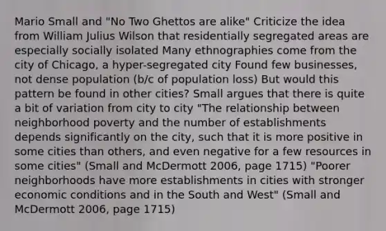 Mario Small and "No Two Ghettos are alike" Criticize the idea from William Julius Wilson that residentially segregated areas are especially socially isolated Many ethnographies come from the city of Chicago, a hyper-segregated city Found few businesses, not dense population (b/c of population loss) But would this pattern be found in other cities? Small argues that there is quite a bit of variation from city to city "The relationship between neighborhood poverty and the number of establishments depends significantly on the city, such that it is more positive in some cities than others, and even negative for a few resources in some cities" (Small and McDermott 2006, page 1715) "Poorer neighborhoods have more establishments in cities with stronger economic conditions and in the South and West" (Small and McDermott 2006, page 1715)