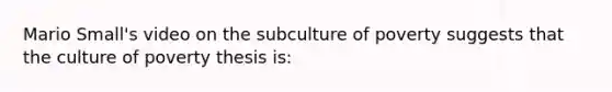 Mario Small's video on the subculture of poverty suggests that the culture of poverty thesis is: