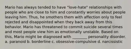 Mario has always tended to have "love-hate" relationships with people who are close to him and constantly worries about people leaving him. Thus, he smothers them with affection only to feel rejected and disappointed when they back away from this behavior. Mario has threatened to commit suicide several times and most people view him as emotionally unstable. Based on this, Mario might be diagnosed with ________ personality disorder. a. paranoid b. borderline c. obsessive-compulsive d. narcissistic