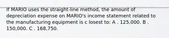 If MARIO uses the straight-line method, the amount of depreciation expense on MARIO's income statement related to the manufacturing equipment is c losest to: A . 125,000. B . 150,000. C . 168,750.