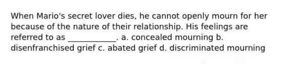 When Mario's secret lover dies, he cannot openly mourn for her because of the nature of their relationship. His feelings are referred to as ____________. a. concealed mourning b. disenfranchised grief c. abated grief d. discriminated mourning