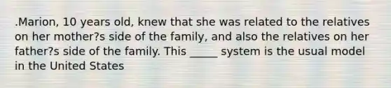 .Marion, 10 years old, knew that she was related to the relatives on her mother?s side of the family, and also the relatives on her father?s side of the family. This _____ system is the usual model in the United States