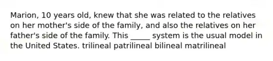 Marion, 10 years old, knew that she was related to the relatives on her mother's side of the family, and also the relatives on her father's side of the family. This _____ system is the usual model in the United States. trilineal patrilineal bilineal matrilineal