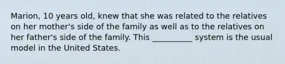 Marion, 10 years old, knew that she was related to the relatives on her mother's side of the family as well as to the relatives on her father's side of the family. This __________ system is the usual model in the United States.