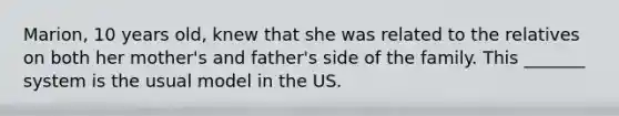 Marion, 10 years old, knew that she was related to the relatives on both her mother's and father's side of the family. This _______ system is the usual model in the US.