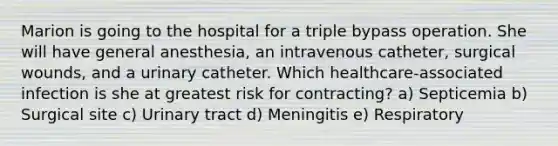 Marion is going to the hospital for a triple bypass operation. She will have general anesthesia, an intravenous catheter, surgical wounds, and a urinary catheter. Which healthcare-associated infection is she at greatest risk for contracting? a) Septicemia b) Surgical site c) Urinary tract d) Meningitis e) Respiratory