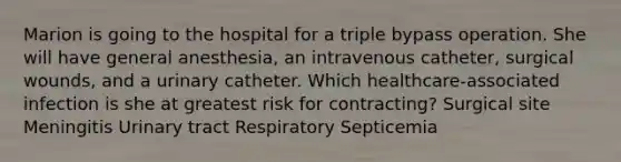 Marion is going to the hospital for a triple bypass operation. She will have general anesthesia, an intravenous catheter, surgical wounds, and a urinary catheter. Which healthcare-associated infection is she at greatest risk for contracting? Surgical site Meningitis Urinary tract Respiratory Septicemia