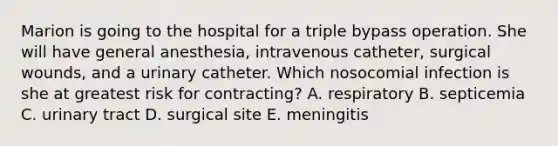 Marion is going to the hospital for a triple bypass operation. She will have general anesthesia, intravenous catheter, surgical wounds, and a urinary catheter. Which nosocomial infection is she at greatest risk for contracting? A. respiratory B. septicemia C. urinary tract D. surgical site E. meningitis