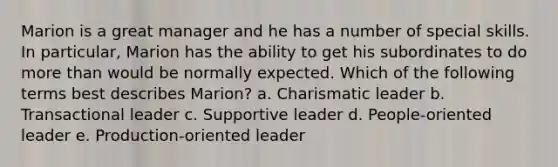 Marion is a great manager and he has a number of special skills. In particular, Marion has the ability to get his subordinates to do more than would be normally expected. Which of the following terms best describes Marion? a. Charismatic leader b. Transactional leader c. Supportive leader d. People-oriented leader e. Production-oriented leader