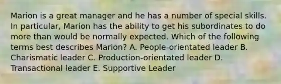 Marion is a great manager and he has a number of special skills. In particular, Marion has the ability to get his subordinates to do more than would be normally expected. Which of the following terms best describes Marion? A. People-orientated leader B. Charismatic leader C. Production-orientated leader D. Transactional leader E. Supportive Leader