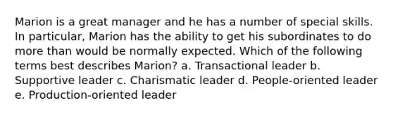 Marion is a great manager and he has a number of special skills. In particular, Marion has the ability to get his subordinates to do <a href='https://www.questionai.com/knowledge/keWHlEPx42-more-than' class='anchor-knowledge'>more than</a> would be normally expected. Which of the following terms best describes Marion? a. Transactional leader b. Supportive leader c. Charismatic leader d. People-oriented leader e. Production-oriented leader