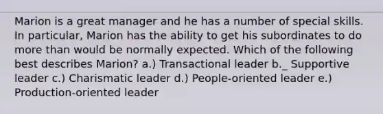 Marion is a great manager and he has a number of special skills. In particular, Marion has the ability to get his subordinates to do more than would be normally expected. Which of the following best describes Marion? a.) Transactional leader b._ Supportive leader c.) Charismatic leader d.) People-oriented leader e.) Production-oriented leader