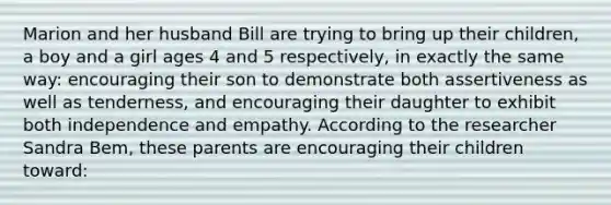 Marion and her husband Bill are trying to bring up their children, a boy and a girl ages 4 and 5 respectively, in exactly the same way: encouraging their son to demonstrate both assertiveness as well as tenderness, and encouraging their daughter to exhibit both independence and empathy. According to the researcher Sandra Bem, these parents are encouraging their children toward: