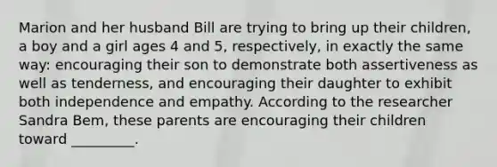 Marion and her husband Bill are trying to bring up their children, a boy and a girl ages 4 and 5, respectively, in exactly the same way: encouraging their son to demonstrate both assertiveness as well as tenderness, and encouraging their daughter to exhibit both independence and empathy. According to the researcher Sandra Bem, these parents are encouraging their children toward _________.