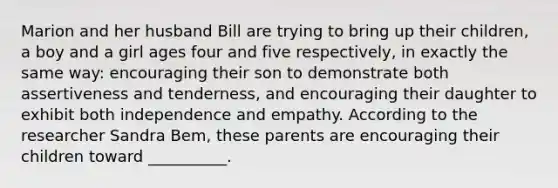 Marion and her husband Bill are trying to bring up their children, a boy and a girl ages four and five respectively, in exactly the same way: encouraging their son to demonstrate both assertiveness and tenderness, and encouraging their daughter to exhibit both independence and empathy. According to the researcher Sandra Bem, these parents are encouraging their children toward __________.