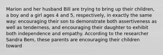 Marion and her husband Bill are trying to bring up their children, a boy and a girl ages 4 and 5, respectively, in exactly the same way: encouraging their son to demonstrate both assertiveness as well as tenderness, and encouraging their daughter to exhibit both independence and empathy. According to the researcher Sandra Bem, these parents are encouraging their children toward