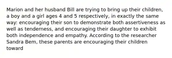 Marion and her husband Bill are trying to bring up their children, a boy and a girl ages 4 and 5 respectively, in exactly the same way: encouraging their son to demonstrate both assertiveness as well as tenderness, and encouraging their daughter to exhibit both independence and empathy. According to the researcher Sandra Bem, these parents are encouraging their children toward