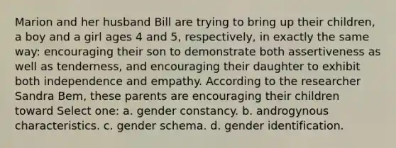 Marion and her husband Bill are trying to bring up their children, a boy and a girl ages 4 and 5, respectively, in exactly the same way: encouraging their son to demonstrate both assertiveness as well as tenderness, and encouraging their daughter to exhibit both independence and empathy. According to the researcher Sandra Bem, these parents are encouraging their children toward Select one: a. gender constancy. b. androgynous characteristics. c. gender schema. d. gender identification.