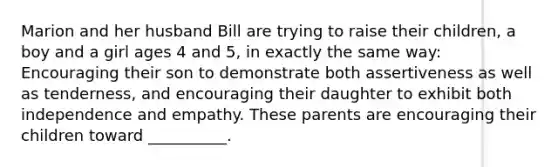 Marion and her husband Bill are trying to raise their children, a boy and a girl ages 4 and 5, in exactly the same way: Encouraging their son to demonstrate both assertiveness as well as tenderness, and encouraging their daughter to exhibit both independence and empathy. These parents are encouraging their children toward __________.