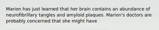 Marion has just learned that her brain contains an abundance of neurofibrillary tangles and amyloid plaques. Marion's doctors are probably concerned that she might have