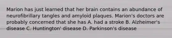 Marion has just learned that her brain contains an abundance of neurofibrillary tangles and amyloid plaques. Marion's doctors are probably concerned that she has A. had a stroke B. Alzheimer's disease C. Huntington' disease D. Parkinson's disease