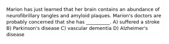 Marion has just learned that her brain contains an abundance of neurofibrillary tangles and amyloid plaques. Marion's doctors are probably concerned that she has __________. A) suffered a stroke B) Parkinson's disease C) vascular dementia D) Alzheimer's disease