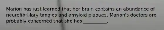 Marion has just learned that her brain contains an abundance of neurofibrillary tangles and amyloid plaques. Marion's doctors are probably concerned that she has __________.