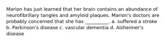 Marion has just learned that her brain contains an abundance of neurofibrillary tangles and amyloid plaques. Marion's doctors are probably concerned that she has __________. a. suffered a stroke b. Parkinson's disease c. vascular dementia d. Alzheimer's disease