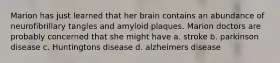 Marion has just learned that her brain contains an abundance of neurofibrillary tangles and amyloid plaques. Marion doctors are probably concerned that she might have a. stroke b. parkinson disease c. Huntingtons disease d. alzheimers disease