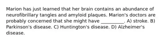 Marion has just learned that her brain contains an abundance of neurofibrillary tangles and amyloid plaques. Marion's doctors are probably concerned that she might have __________. A) stroke. B) Parkinson's disease. C) Huntington's disease. D) Alzheimer's disease.