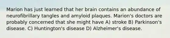 Marion has just learned that her brain contains an abundance of neurofibrillary tangles and amyloid plaques. Marion's doctors are probably concerned that she might have A) stroke B) Parkinson's disease. C) Huntington's disease D) Alzheimer's disease.