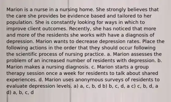 Marion is a nurse in a nursing home. She strongly believes that the care she provides be evidence based and tailored to her population. She is constantly looking for ways in which to improve client outcomes. Recently, she has noticed that more and more of the residents she works with have a diagnosis of depression. Marion wants to decrease depression rates. Place the following actions in the order that they should occur following the scientific process of nursing practice. a. Marion assesses the problem of an increased number of residents with depression. b. Marion makes a nursing diagnosis. c. Marion starts a group therapy session once a week for residents to talk about shared experiences. d. Marion uses anonymous surveys of residents to evaluate depression levels. a) a, c, b, d b) b, c, d, a c) c, b, d, a d) a, b, c, d