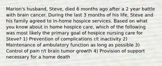 Marion's husband, Steve, died 6 months ago after a 2 year battle with brain cancer. During the last 3 months of his life, Steve and his family agreed to in-home hospice services. Based on what you know about in home hospice care, which of the following was most likely the primary goal of hospice nursing care for Steve? 1) Prevention of complications r/t inactivity 2) Maintenance of ambulatory function as long as possible 3) Control of pain r/t brain tumor growth 4) Provision of support necessary for a home death