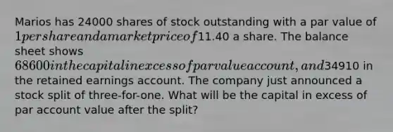 Marios has 24000 shares of stock outstanding with a par value of 1 per share and a market price of11.40 a share. The balance sheet shows 68600 in the capital in excess of par value account, and34910 in the retained earnings account. The company just announced a stock split of three-for-one. What will be the capital in excess of par account value after the split?