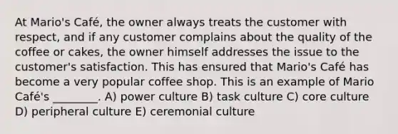 At Mario's Café, the owner always treats the customer with respect, and if any customer complains about the quality of the coffee or cakes, the owner himself addresses the issue to the customer's satisfaction. This has ensured that Mario's Café has become a very popular coffee shop. This is an example of Mario Café's ________. A) power culture B) task culture C) core culture D) peripheral culture E) ceremonial culture