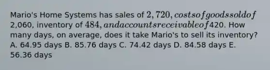 Mario's Home Systems has sales of 2,720, costs of goods sold of2,060, inventory of 484, and accounts receivable of420. How many days, on average, does it take Mario's to sell its inventory? A. 64.95 days B. 85.76 days C. 74.42 days D. 84.58 days E. 56.36 days