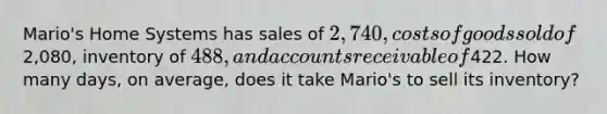 Mario's Home Systems has sales of 2,740, costs of goods sold of2,080, inventory of 488, and accounts receivable of422. How many days, on average, does it take Mario's to sell its inventory?