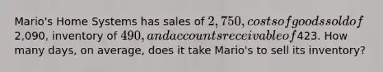 Mario's Home Systems has sales of 2,750, costs of goods sold of2,090, inventory of 490, and accounts receivable of423. How many days, on average, does it take Mario's to sell its inventory?