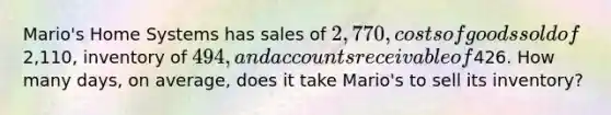 Mario's Home Systems has sales of 2,770, costs of goods sold of2,110, inventory of 494, and accounts receivable of426. How many days, on average, does it take Mario's to sell its inventory?