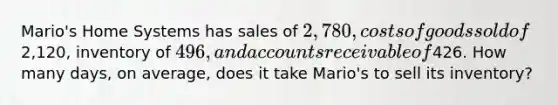 Mario's Home Systems has sales of 2,780, costs of goods sold of2,120, inventory of 496, and accounts receivable of426. How many days, on average, does it take Mario's to sell its inventory?