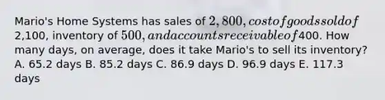 Mario's Home Systems has sales of 2,800, cost of goods sold of2,100, inventory of 500, and accounts receivable of400. How many days, on average, does it take Mario's to sell its inventory? A. 65.2 days B. 85.2 days C. 86.9 days D. 96.9 days E. 117.3 days