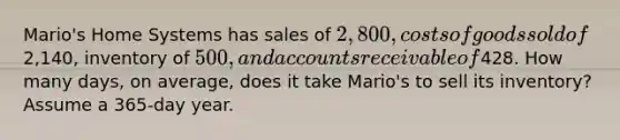 Mario's Home Systems has sales of 2,800, costs of goods sold of2,140, inventory of 500, and accounts receivable of428. How many days, on average, does it take Mario's to sell its inventory? Assume a 365-day year.