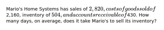 Mario's Home Systems has sales of 2,820, costs of goods sold of2,160, inventory of 504, and accounts receivable of430. How many days, on average, does it take Mario's to sell its inventory?