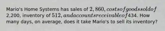 Mario's Home Systems has sales of 2,860, costs of goods sold of2,200, inventory of 512, and accounts receivable of434. How many days, on average, does it take Mario's to sell its inventory?