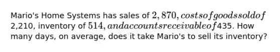 Mario's Home Systems has sales of 2,870, costs of goods sold of2,210, inventory of 514, and accounts receivable of435. How many days, on average, does it take Mario's to sell its inventory?