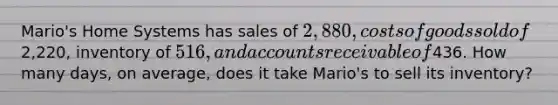 Mario's Home Systems has sales of 2,880, costs of goods sold of2,220, inventory of 516, and accounts receivable of436. How many days, on average, does it take Mario's to sell its inventory?