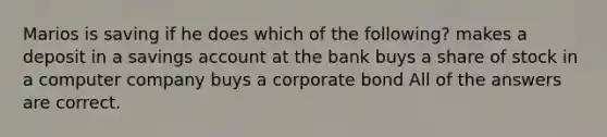 Marios is saving if he does which of the following? makes a deposit in a savings account at the bank buys a share of stock in a computer company buys a corporate bond All of the answers are correct.