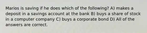 Marios is saving if he does which of the following? A) makes a deposit in a savings account at the bank B) buys a share of stock in a computer company C) buys a corporate bond D) All of the answers are correct.